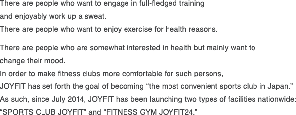 There are people who want to engage in full-fledged training and enjoyably work up a sweat.There are people who want to enjoy exercise for health reasons.There are people who are somewhat interested in health but mainly want to changetheir mood. In order to make fitness clubs more comfortable for such persons,JOYFIT has set forth the goal of becoming “the most convenient sports club in Japan.”As such, since July 2014, JOYFIT has been launching two types of facilities nationwide: “SPORTS CLUB JOYFIT” and “FITNESS GYM JOYFIT24.”