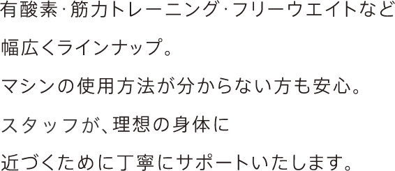 有酸素・筋力トレーニング・フリーウエイトなど幅広くラインナップ。<br>マシンの使用方法が分からない方も安心。<br>経験豊富なトレーナーが、理想の身体に<br>近づくために丁寧にサポートいたします。