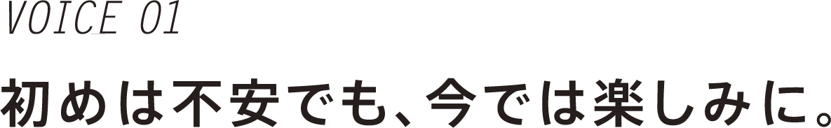 VOICE 01 初めは不安でも、今では楽しみに。