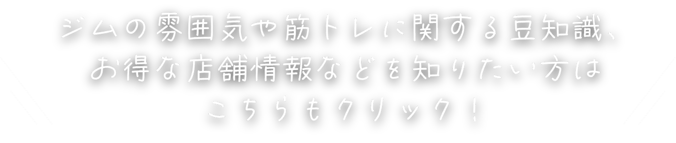ジムの雰囲気や筋トレに関する豆知識、お得な店舗情報などを知りたい方はこちらもクリック！