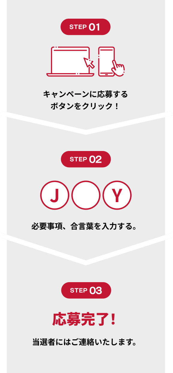 STEP01 キャンペーンに応募するボタンをクリック！ STEP02 必要事項、合言葉を入力する。 STEP03 応募完了! 当選者にはご連絡いたします。